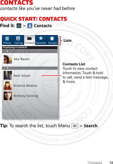 19ContactsContactscontacts like you’ve never had beforeQuick start: ContactsFind it:   &gt; ContactsTip: To search the list, touch Menu  &gt; Search. Phone Call log Contacts Favorites GroupsAbe BaudoBeth SmythBrianna MedinaBrittney FanningABDisplaying 4 contactsContacts ListTouch to view contact information. Touch &amp; holdto call, send a text message, &amp; more.Lists2012.05.16 FCC