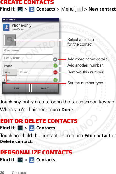 20 ContactsCreate contactsFind it:   &gt; Contacts &gt;Menu  &gt;New contactTouch any entry area to open the touchscreen keypad.When you’re finished, touch Done.Edit or delete contactsFind it:   &gt; ContactsTouch and hold the contact, then touch Edit contact or Delete contact.Personalize contactsFind it:   &gt; ContactsPhone-onlyfrom PhoneAdd contactAdd contactAdd contactGiven nameFamily namePhoneHomePhoneEmailDone RevertEmailSelect a picturefor the contact.Set the number type.Add more name details.Remove this number.Add another number.2012.05.16 FCC