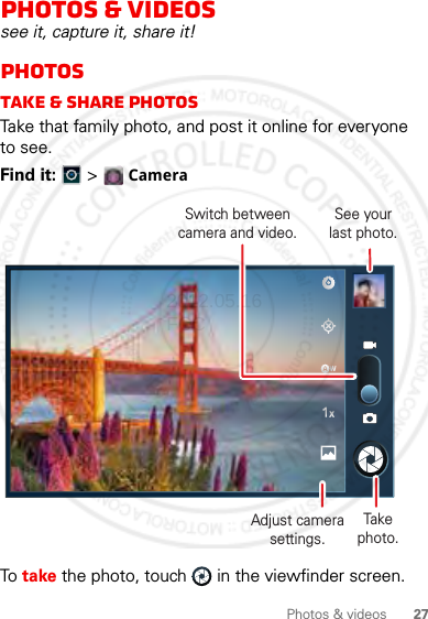 27Photos &amp; videosPhotos &amp; videossee it, capture it, share it!PhotosTake &amp; share photosTake that family photo, and post it online for everyone to see.Find it:   &gt; CameraTo  take the photo, touch  in the viewfinder screen.Switch between camera and video.Take photo.See yourlast photo.Adjust camera settings.2012.05.16 FCC