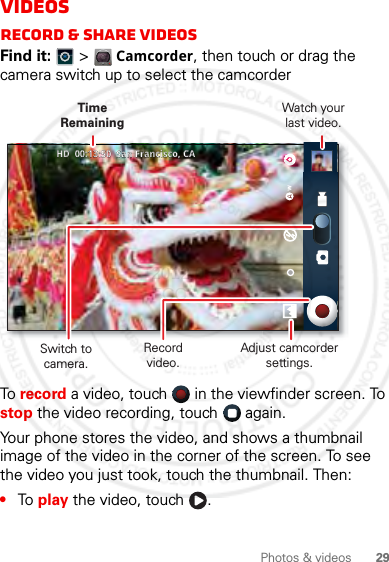 29Photos &amp; videosVideosRecord &amp; share videosFind it:   &gt; Camcorder, then touch or drag the camera switch up to select the camcorderTo record a video, touch   in the viewfinder screen. To stop the video recording, touch   again.Your phone stores the video, and shows a thumbnail image of the video in the corner of the screen. To see the video you just took, touch the thumbnail. Then:•To play the video, touch  .______       HDHD  00:13:50  San Francisco, CA00:13:50  San Francisco, CARecord video.Watch yourlast video.Adjust camcorder settings.Time RemainingSwitch to camera.2012.05.16 FCC