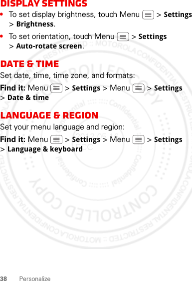 38 PersonalizeDisplay settings•To set display brightness, touch Menu  &gt; Settings &gt;Brightness.•To set orientation, touch Menu  &gt; Settings &gt;Auto-rotate screen.Date &amp; timeSet date, time, time zone, and formats:Find it: Menu  &gt; Settings &gt; Menu  &gt; Settings &gt;Date &amp; timeLanguage &amp; regionSet your menu language and region:Find it: Menu  &gt; Settings &gt; Menu  &gt; Settings &gt;Language &amp; keyboard2012.05.16 FCC