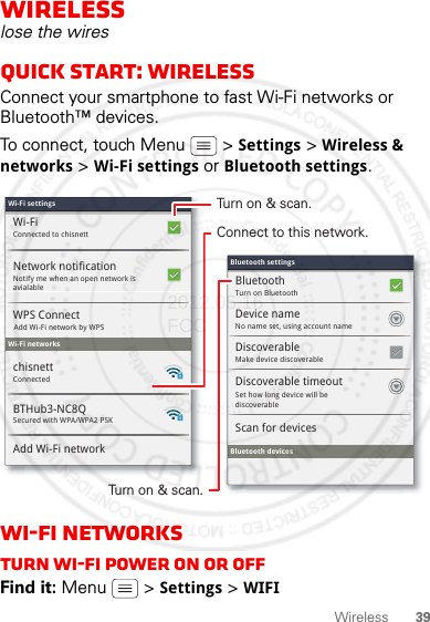 39WirelessWirelesslose the wiresQuick start: WirelessConnect your smartphone to fast Wi-Fi networks or Bluetooth™ devices.To connect, touch Menu  &gt; Settings &gt; Wireless &amp; networks &gt; Wi-Fi settings or Bluetooth settings.Wi-Fi networksTurn Wi-Fi power on or offFind it: Menu  &gt; Settings &gt; WIFIWi-Fi settingsWi-Fi settingsConnected to chisnettSecured with WPA/WPA2 PSKWi-FiNotify me when an open network is avialableNetwork notificationWPS ConnectWi-Fi networksBTHub3-NC8QAdd Wi-Fi networkConnectedchisnettMake device discoverableDiscoverableBluetooth devicesScan for devicesTurn on BluetoothBluetoothNo name set, using account nameDevice nameSet how long device will be discoverableDiscoverable timeoutBluetooth settingsBluetooth settingsAdd Wi-Fi network by WPSTurn on &amp; scan.Connect to this network.Turn on &amp; scan.2012.05.16 FCC