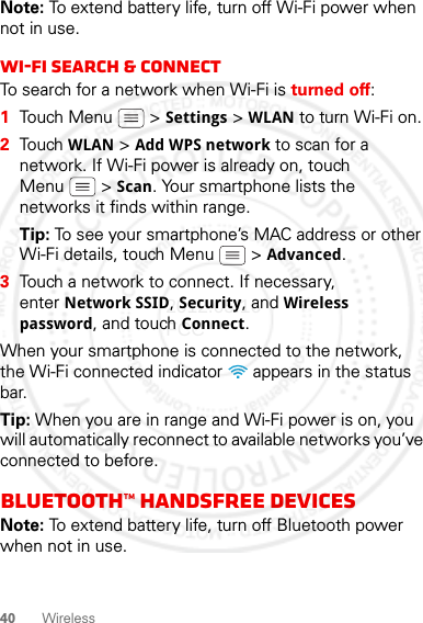 40 WirelessNote: To extend battery life, turn off Wi-Fi power when not in use.Wi-Fi search &amp; connectTo search for a network when Wi-Fi is turned off:  1Touch Menu  &gt; Settings &gt; WLAN to turn Wi-Fi on.2Touch WLAN &gt; Add WPS network to scan for a network. If Wi-Fi power is already on, touch Menu  &gt; Scan. Your smartphone lists the networks it finds within range.Tip: To see your smartphone’s MAC address or other Wi-Fi details, touch Menu  &gt; Advanced.3Touch a network to connect. If necessary, enter Network SSID, Security, and Wireless password, and touch Connect.When your smartphone is connected to the network, the Wi-Fi connected indicator   appears in the status bar.Tip: When you are in range and Wi-Fi power is on, you will automatically reconnect to available networks you’ve connected to before.Bluetooth™ handsfree devicesNote: To extend battery life, turn off Bluetooth power when not in use.2012.05.16 FCC