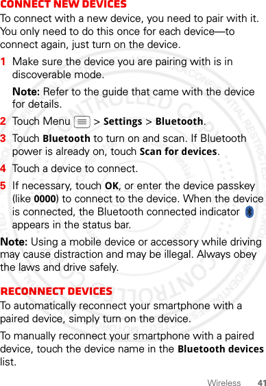 41WirelessConnect new devicesTo connect with a new device, you need to pair with it. You only need to do this once for each device—to connect again, just turn on the device.  1Make sure the device you are pairing with is in discoverable mode.Note: Refer to the guide that came with the device for details.2Touch Menu  &gt; Settings &gt; Bluetooth.3Touch Bluetooth to turn on and scan. If Bluetooth power is already on, touch Scan for devices.4Touch a device to connect.5If necessary, touch OK, or enter the device passkey (like 0000) to connect to the device. When the device is connected, the Bluetooth connected indicator   appears in the status bar.Note: Using a mobile device or accessory while driving may cause distraction and may be illegal. Always obey the laws and drive safely.Reconnect devicesTo automatically reconnect your smartphone with a paired device, simply turn on the device.To manually reconnect your smartphone with a paired device, touch the device name in the Bluetooth devices list.2012.05.16 FCC