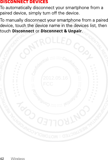 42 WirelessDisconnect devicesTo automatically disconnect your smartphone from a paired device, simply turn off the device.To manually disconnect your smartphone from a paired device, touch the device name in the devices list, then touch Disconnect or Disconnect &amp; Unpair.2012.05.16 FCC