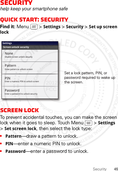 45SecuritySecurityhelp keep your smartphone safeQuick start: SecurityFind it: Menu  &gt; Settings &gt; Security &gt; Set up screen lockScreen lockTo prevent accidental touches, you can make the screen lock when it goes to sleep. Touch Menu  &gt; Settings &gt;Set screen lock, then select the lock type:•Pattern—draw a pattern to unlock.•PIN—enter a numeric PIN to unlock.•Password—enter a password to unlock.Screen unlock securitySettingsPatternEnter a numeric PIN to unlock screenPINEnter a password to unlock securityPasswordNoneDisable screen unlock securityDraw pattern to unlock screenSet a lock pattern, PIN, or password required to wake up the screen.2012.05.16 FCC