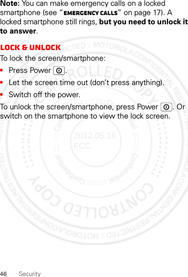 46 SecurityNote: You can make emergency calls on a locked smartphone (see “Emergency calls” on page 17). A locked smartphone still rings, but you need to unlock it to answer.Lock &amp; unlockTo lock the screen/smartphone:•Press Power .•Let the screen time out (don’t press anything).•Switch off the power.To unlock the screen/smartphone, press Power . Or switch on the smartphone to view the lock screen.2012.05.16 FCC