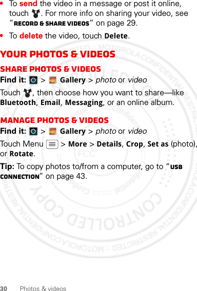 30 Photos &amp; videos•To send the video in a message or post it online, touch . For more info on sharing your video, see “Record &amp; share videos” on page 29.•To delete the video, touch Delete.your photos &amp; videosShare photos &amp; videosFind it:   &gt; Gallery &gt; photo or videoTouch , then choose how you want to share—like Bluetooth, Email, Messaging, or an online album.Manage photos &amp; videosFind it:   &gt; Gallery &gt; photo or videoTouch Menu  &gt; More &gt; Details, Crop, Set as (photo), or Rotate. Tip: To copy photos to/from a computer, go to “USB connection” on page 43.2012.05.16 FCC