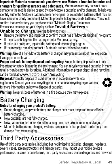 49Safety, Regulatory &amp; LegalImportant: Motorola recommends you always use Motorola-branded batteries and chargers for quality assurance and safeguards. Motorola’s warranty does not cover damage to the mobile device caused by non-Motorola batteries and/or chargers. To help you identify authentic Motorola batteries from non-original or counterfeit batteries (that may not have adequate safety protection), Motorola provides holograms on its batteries. You should confirm that any battery you purchase has a “Motorola Original” hologram.If you see a message on your display such as Invalid Battery or Unable to Charge, take the following steps:•Remove the battery and inspect it to confirm that it has a “Motorola Original” hologram;•If there is no hologram, the battery is not a Motorola battery;•If there is a hologram, replace the battery and try charging it again;•If the message remains, contact a Motorola authorized service center.Warning: Use of a non-Motorola battery or charger may present a risk of fire, explosion, leakage, or other hazard.Proper and safe battery disposal and recycling: Proper battery disposal is not only important for safety, it benefits the environment. You can recycle your used batteries in many retail or service provider locations. Additional information on proper disposal and recycling can be found at www.motorola.com/recyclingDisposal: Promptly dispose of used batteries in accordance with local regulations. Contact your local recycling center or national recycling organizations for more information on how to dispose of batteries.Warning: Never dispose of batteries in a fire because they may explode.Battery ChargingBattery ChargingNotes for charging your product’s battery:•During charging, keep your battery and charger near room temperature for efficient battery charging.•New batteries are not fully charged.•New batteries or batteries stored for a long time may take more time to charge.•Motorola batteries and charging systems have circuitry that protects the battery from damage from overcharging.Third Party AccessoriesUse of third party accessories, including but not limited to batteries, chargers, headsets, covers, cases, screen protectors and memory cards, may impact your mobile device’s performance. In some circumstances, third party accessories can be dangerous and may void 032375o2012.05.16 FCC