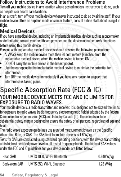 54 Safety, Regulatory &amp; LegalFollow Instructions to Avoid Interference ProblemsTurn off your mobile device in any location where posted notices instruct you to do so, such as hospitals or health care facilities.In an aircraft, turn off your mobile device whenever instructed to do so by airline staff. If your mobile device offers an airplane mode or similar feature, consult airline staff about using it in flight.Medical DevicesIf you have a medical device, including an implantable medical device such as a pacemaker or defibrillator, consult your healthcare provider and the device manufacturer’s directions before using this mobile device.Persons with implantable medical devices should observe the following precautions:•ALWAYS keep the mobile device more than 20 centimeters (8 inches) from the implantable medical device when the mobile device is turned ON.•DO NOT carry the mobile device in the breast pocket.•Use the ear opposite the implantable medical device to minimize the potential for interference.•Turn OFF the mobile device immediately if you have any reason to suspect that interference is taking place.Specific Absorption Rate (FCC &amp; IC)SAR (IEEE)YOUR MOBILE DEVICE MEETS FCC AND IC LIMITS FOR EXPOSURE TO RADIO WAVES.Your mobile device is a radio transmitter and receiver. It is designed not to exceed the limits for exposure to radio waves (radio frequency electromagnetic fields) adopted by the Federal Communications Commission (FCC) and Industry Canada (IC). These limits include a substantial safety margin designed to assure the safety of all persons, regardless of age and health.The radio wave exposure guidelines use a unit of measurement known as the Specific Absorption Rate, or SAR. The SAR limit for mobile devices is 1.6 W/kg.Tests for SAR are conducted using standard operating positions with the device transmitting at its highest certified power level in all tested frequency bands. The highest SAR values under the FCC and IC guidelines for your device model are listed below:Head SAR UMTS 1900, Wi-Fi, Bluetooth 0.649 W/kgBody-worn SAR UMTS 850, Wi-Fi, Bluetooth 1.23 W/kg2012.05.16 FCC