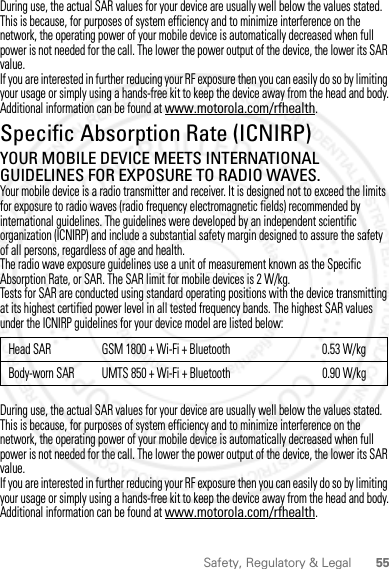 55Safety, Regulatory &amp; LegalDuring use, the actual SAR values for your device are usually well below the values stated. This is because, for purposes of system efficiency and to minimize interference on the network, the operating power of your mobile device is automatically decreased when full power is not needed for the call. The lower the power output of the device, the lower its SAR value.If you are interested in further reducing your RF exposure then you can easily do so by limiting your usage or simply using a hands-free kit to keep the device away from the head and body.Additional information can be found at www.motorola.com/rfhealth.Specific Absorption Rate (ICNIRP)SAR (ICNIRP)YOUR MOBILE DEVICE MEETS INTERNATIONAL GUIDELINES FOR EXPOSURE TO RADIO WAVES.Your mobile device is a radio transmitter and receiver. It is designed not to exceed the limits for exposure to radio waves (radio frequency electromagnetic fields) recommended by international guidelines. The guidelines were developed by an independent scientific organization (ICNIRP) and include a substantial safety margin designed to assure the safety of all persons, regardless of age and health.The radio wave exposure guidelines use a unit of measurement known as the Specific Absorption Rate, or SAR. The SAR limit for mobile devices is 2 W/kg.Tests for SAR are conducted using standard operating positions with the device transmitting at its highest certified power level in all tested frequency bands. The highest SAR values under the ICNIRP guidelines for your device model are listed below:During use, the actual SAR values for your device are usually well below the values stated. This is because, for purposes of system efficiency and to minimize interference on the network, the operating power of your mobile device is automatically decreased when full power is not needed for the call. The lower the power output of the device, the lower its SAR value.If you are interested in further reducing your RF exposure then you can easily do so by limiting your usage or simply using a hands-free kit to keep the device away from the head and body.Additional information can be found at www.motorola.com/rfhealth.Head SAR GSM 1800 + Wi-Fi + Bluetooth 0.53 W/kgBody-worn SAR UMTS 850 + Wi-Fi + Bluetooth 0.90 W/kg2012.05.16 FCC