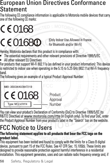 56 Safety, Regulatory &amp; LegalEuropean Union Directives Conformance StatementEU ConformanceThe following CE compliance information is applicable to Motorola mobile devices that carry one of the following CE marks:Hereby, Motorola declares that this product is in compliance with:•The essential requirements and other relevant provisions of Directive 1999/5/EC•All other relevant EU DirectivesFor products that support Wi-Fi 802.11a (as defined in your product information): This device is restricted to indoor use when operating in the 5.15 to 5.25 GHz (802.11a) Wi-Fi frequency band.The following gives an example of a typical Product Approval Number:You can view your product’s Declaration of Conformity (DoC) to Directive 1999/5/EC (to R&amp;TTE Directive) at www.motorola.com/rtte (in English only). To find your DoC, enter the Product Approval Number from your product’s label in the “Search” bar on the website.FCC Notice to UsersFCC NoticeThe following statement applies to all products that bear the FCC logo on the product label.This equipment has been tested and found to comply with the limits for a Class B digital device, pursuant to part 15 of the FCC Rules. See 47 CFR Sec. 15.105(b). These limits are designed to provide reasonable protection against harmful interference in a residential installation. This equipment generates, uses and can radiate radio frequency energy and, if 0168 [Only Indoor Use Allowed In Francefor Bluetooth and/or Wi-Fi]01680168 Product Approval Number2012.05.16 FCC