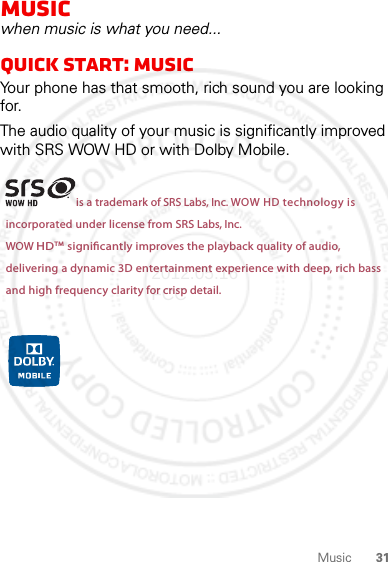 31MusicMusicwhen music is what you need...quick start: musicYour phone has that smooth, rich sound you are looking for.The audio quality of your music is significantly improved with SRS WOW HD or with Dolby Mobile.is a trademark of SRS Labs, Inc. WOW HD technology isincorporated under license from SRS Labs, Inc.WOW HDTM  signicantly improves the playback quality of audio,delivering a dynamic 3D entertainment experience with deep, rich bassand high frequency clarity for crisp detail.2012.05.16 FCC