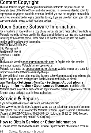 62 Safety, Regulatory &amp; LegalContent CopyrightContent CopyrightThe unauthorized copying of copyrighted materials is contrary to the provisions of the Copyright Laws of the United States and other countries. This device is intended solely for copying non-copyrighted materials, materials in which you own the copyright, or materials which you are authorized or legally permitted to copy. If you are uncertain about your right to copy any material, please contact your legal advisor.Open Source Software InformationOSS InformationFor instructions on how to obtain a copy of any source code being made publicly available by Motorola related to software used in this Motorola mobile device, you may send your request in writing to the address below. Please make sure that the request includes the model number and the software version number.MOTOROLA MOBILITY, INC.OSS Management600 North US Hwy 45Libertyville, IL 60048USAThe Motorola website opensource.motorola.com (in English only) also contains information regarding Motorola&apos;s use of open source.Motorola has created the opensource.motorola.com website to serve as a portal for interaction with the software community-at-large.To view additional information regarding licenses, acknowledgments and required copyright notices for open source packages used in this Motorola mobile device, please press Menu Key &gt;Settings &gt; Menu Key &gt; Settings &gt;About phone &gt;Legal information &gt;Open source licenses. In addition, this Motorola device may include self-contained applications that present supplemental notices for open source packages used in those applications.Service &amp; RepairsIf you have questions or need assistance, we&apos;re here to help.Go to www.motorola.com/support, where you can select from a number of customer care options. You can also contact the Motorola Customer Support Center at 0800 666 8676 (Argentina), 800-201-442 (Chile), 01-800-700-1504 (Colombia), 01 800 021 0000 (México), 0800-100-4289 (Venezuela), or 0-800-52-470 (Perú).How to Obtain Service or Other Information  1. Please access and review the online Customer Support section of Motorola&apos;s consumer 2012.05.16 FCC