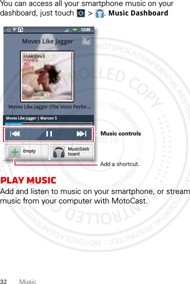 32 MusicYou can access all your smartphone music on your dashboard, just touch   &gt;  . Music Dashboardplay MusicAdd and listen to music on your smartphone, or stream music from your computer with MotoCast.Moves Like Jagger | Maroon 512:05 MusicDashboardEmptyppyybbbbooooaaaarrrrddddMoves Like JaggerMoves Like Jagger (The Voice Perfor...Music controls Add a shortcut.2012.05.16 FCC