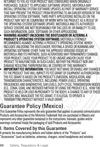 68 Safety, Regulatory &amp; LegalRETURNED TO YOU AS YOUR PRODUCT WAS CONFIGURED WHEN ORIGINALLY PURCHASED, SUBJECT TO APPLICABLE SOFTWARE UPDATES. MOTOROLA MAY INSTALL OPERATING SYSTEM SOFTWARE UPDATES AS PART OF WARRANTY SERVICE THAT MAY PREVENT THE PRODUCT FROM REVERTING TO AN EARLIER VERSION OF THE OPERATING SYSTEM SOFTWARE. THIRD PARTY APPLICATIONS INSTALLED ON THE PRODUCT MAY NOT BE COMPATIBLE OR WORK WITH THE PRODUCT AS A RESULT OF THE OPERATING SYSTEM SOFTWARE UPDATE. MOTOROLA AND ITS AUTHORIZED SERVICE CENTERS ARE NOT RESPONSIBLE FOR THE LOSS OF, OR INABILITY TO USE, SUCH INFORMATION, DATA, SOFTWARE OR OTHER APPLICATIONS.• WARNING AGAINST UNLOCKING THE BOOTLOADER OR ALTERING A PRODUCT&apos;S OPERATING SYSTEM SOFTWARE: MOTOROLA STRONGLY RECOMMENDS AGAINST ALTERING A PRODUCT&apos;S OPERATING SYSTEM, WHICH INCLUDES UNLOCKING THE BOOTLOADER, ROOTING A DEVICE OR RUNNING ANY OPERATING SOFTWARE OTHER THAN THE APPROVED VERSIONS ISSUED BY MOTOROLA AND ITS PARTNERS. SUCH ALTERATIONS MAY PERMANENTLY DAMAGE YOUR PRODUCT, CAUSE YOUR PRODUCT TO BE UNSAFE AND/OR CAUSE YOUR PRODUCT TO MALFUNCTION. IN SUCH CASES, NEITHER THE PRODUCT NOR ANY DAMAGE RESULTING THEREFROM WILL BE COVERED BY THIS WARRANTY.• IMPORTANT FCC INFORMATION: YOU MUST NOT MAKE OR ENABLE ANY CHANGES TO THE PRODUCT THAT WILL IMPACT ITS FCC GRANT OF EQUIPMENT AUTHORIZATION. THE FCC GRANT IS BASED ON THE PRODUCT&apos;S EMISSION, MODULATION, AND TRANSMISSION CHARACTERISTICS, INCLUDING: POWER LEVELS, OPERATING FREQUENCIES AND BANDWIDTHS, SAR LEVELS, DUTY-CYCLE, TRANSMISSION MODES (E.G., CDMA, GSM), AND INTENDED METHOD OF USING THE PRODUCT (E.G., HOW THE PRODUCT IS HELD OR USED IN PROXIMITY TO THE BODY). A CHANGE TO ANY OF THESE FACTORS WILL INVALIDATE THE FCC GRANT. IT IS ILLEGAL TO OPERATE A TRANSMITTING PRODUCT WITHOUT A VALID GRANT.Guarantee Policy (Mexico)Guarantee (Mex ico)This Guarantee Policy represents the only guarantee that applies to personal communication Products and Accessories of the Motorola Trademark that are purchased in Mexico and represents any other guarantee contained in the instructions, manuals, guides and/or warnings contained inside the packaging of said Products and Accessories.I. Items Covered by this GuaranteeIt protects the manufacturing defects and hidden defects of the “Products” and “Accessories” (such as batteries, antennas, chargers, wired headphones and wireless 2012.05.16 FCC