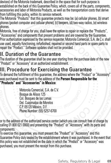 69Safety, Regulatory &amp; Legaldevices) of the Motorola trademark, described in the space that for such purpose is established on the back of this Guarantee Policy, which, covers all of the parts, components, accessories and labor of Motorola Products, as well as the transportation costs that derive from fulfilling this policy, within its service network.The Motorola “Products” that this guarantee protects may be: (a) cellular phones, (b) smart phones (pocket computer and cellular phone), (c) beepers, (d) two-way radios, (e) wireless phones.Motorola, free of charge for you, shall have the option to repair or replace the “Products”, “Accessories” and components that present problems and are covered by the Guarantee. Prior authorization expressed by the service requester, Motorola Comercial, S.A. de C.v. shall use used, equally functioning, refurbished, repaired or second hand parts or spare parts to repair the “Product.” Software updates shall not be provided.II. Duration of the GuaranteeThe duration of the guarantee shall be one year starting from the purchase date of the new “Product” or “Accessory” at an authorized establishment.III. Procedure for Exercising the GuaranteeTo demand the fulfillment of this guarantee, the address where the “Product” or “Accessory” was purchased must be sent to the address of the Person Responsible for the “Products” and “Accessories” in Mexico:or to the address of the authorized service center (which you can consult free of charge by calling 01 800 021 0000) and presenting the “Product” or “Accessory” with its parts and components.To exercise this guarantee, you must present the “Product” or “Accessory” and this Guarantee Policy duly sealed by the establishment where it was purchased. In the event that this policy was not established on the date in which the “Product” or “Accessory” was purchased, you must present the receipt from this purchase. Motorola Comercial, S.A. de C.V.Bosque de Alisos 125Col. Bosques de las LomasDel. Cuajimalpa de MorelosC.P. 05120 México, D.F.Phone Number: (55) 5257-67002012.05.16 FCC