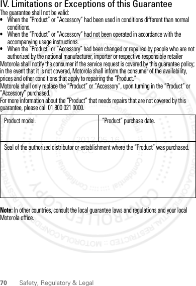 70 Safety, Regulatory &amp; LegalIV. Limitations or Exceptions of this GuaranteeThe guarantee shall not be valid:•When the “Product” or “Accessory” had been used in conditions different than normal conditions.•When the “Product” or “Accessory” had not been operated in accordance with the accompanying usage instructions.•When the “Product” or “Accessory” had been changed or repaired by people who are not authorized by the national manufacturer, importer or respective responsible retailerMotorola shall notify the consumer if the service request is covered by this guarantee policy; in the event that it is not covered, Motorola shall inform the consumer of the availability, prices and other conditions that apply to repairing the “Product.”Motorola shall only replace the “Product” or “Accessory”, upon turning in the “Product” or “Accessory” purchased.For more information about the “Product” that needs repairs that are not covered by this guarantee, please call 01 800 021 0000.Note: In other countries, consult the local guarantee laws and regulations and your local Motorola office.Product model. “Product” purchase date.Seal of the authorized distributor or establishment where the “Product” was purchased.2012.05.16 FCC