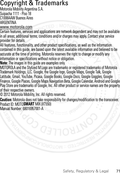 71Safety, Regulatory &amp; Legal Copyright &amp; TrademarksMotorola Mobility Argentina S.A.Suipacha 1111 - Piso 18C1008AAW Buenos AiresARGENTINAwww.motorola.comCertain features, services and applications are network dependent and may not be available in all areas; additional terms, conditions and/or charges may apply. Contact your service provider for details.All features, functionality, and other product specifications, as well as the information contained in this guide, are based upon the latest available information and believed to be accurate at the time of printing. Motorola reserves the right to change or modify any information or specifications without notice or obligation.Note: The images in this guide are examples only.MOTOROLA and the Stylized M Logo are trademarks or registered trademarks of Motorola Trademark Holdings, LLC. Google, the Google logo, Google Maps, Google Talk, Google Latitude, Gmail, YouTube, Picasa, Google Books, Google Docs, Google Goggles, Google Finance, Google Places, Google Maps Navigation Beta, Google Calendar, Android and Google Play Store are trademarks of Google, Inc. All other product or service names are the property of their respective owners.© 2012 Motorola Mobility, Inc. All rights reserved.Caution: Motorola does not take responsibility for changes/modification to the transceiver.Product ID: MOTOSMART MIX (XT550)Manual Number: 68016957001-A2012.05.16 FCC