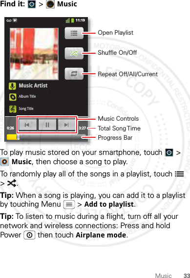 33MusicFind it:   &gt; MusicTo play music stored on your smartphone, touch  &gt; Music, then choose a song to play.To randomly play all of the songs in a playlist, touch  &gt;.Tip: When a song is playing, you can add it to a playlist by touching Menu  &gt; Add to playlist.Tip: To listen to music during a flight, turn off all your network and wireless connections: Press and hold Power  then touch Airplane mode.Music ArtistAlbum TitleSong Title0:26 3:2711:19Open PlaylistShuffle On/OffRepeat Off/All/CurrentMusic ControlsTotal Song TimeProgress Bar2012.05.16 FCC