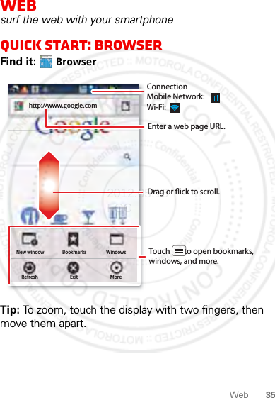 35WebWebsurf the web with your smartphoneQuick start: BrowserFind it:  BrowserTip: To zoom, touch the display with two fingers, then move them apart.http://www.New windowRefreshBookmarksExitWindowsMorehttp://www.google.comDrag or ick to scroll.Enter a web page URL.Touch        to open bookmarks, windows, and more.ConnectionMobile Network: Wi-Fi: 2012.05.16 FCC