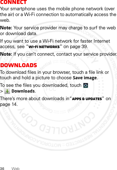 36 WebConnectYour smartphone uses the mobile phone network (over the air) or a Wi-Fi connection to automatically access the web.Note: Your service provider may charge to surf the web or download data.If you want to use a Wi-Fi network for faster Internet access, see “Wi-Fi networks” on page 39.Note: If you can’t connect, contact your service provider.DownloadsTo download files in your browser, touch a file link or touch and hold a picture to choose Save image.To see the files you downloaded, touch   &gt;Downloads. There’s more about downloads in“Apps &amp; updates” on page 14.2012.05.16 FCC