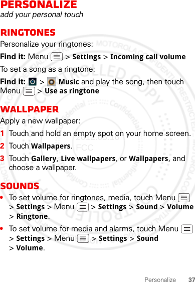 37PersonalizePersonalizeadd your personal touchRingtonesPersonalize your ringtones:Find it: Menu  &gt; Settings &gt;Incoming call volume To set a song as a ringtone:Find it:   &gt; Music and play the song, then touch Menu  &gt; Use as ringtoneWallpaperApply a new wallpaper:  1Touch and hold an empty spot on your home screen.2Touch Wallpapers.3Touch Gallery, Live wallpapers, or Wallpapers, and choose a wallpaper.Sounds•To set volume for ringtones, media, touch Menu  &gt;Settings &gt; Menu  &gt; Settings &gt;Sound &gt; Volume &gt;Ringtone.•To set volume for media and alarms, touch Menu  &gt;Settings &gt; Menu  &gt; Settings &gt;Sound &gt;Volume.2012.05.16 FCC