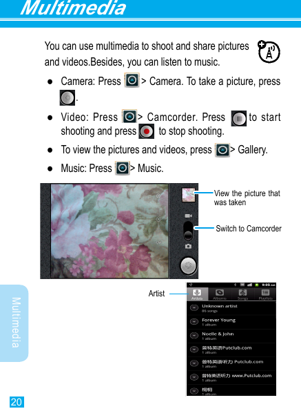 20MultimediaMultimediaYou can use multimedia to shoot and share pictures and videos.Besides, you can listen to music. ●Camera:  Press              &gt;  Camera.  To  take  a  picture,  press                                                               .     . ●Video: Press  &gt; Camcorder. Press       to start shooting and press          to stop shooting. ●To view the pictures and videos, press  &gt; Gallery.  ●Music: Press  &gt; Music.Switch to CamcorderView the picture that was taken              Artist