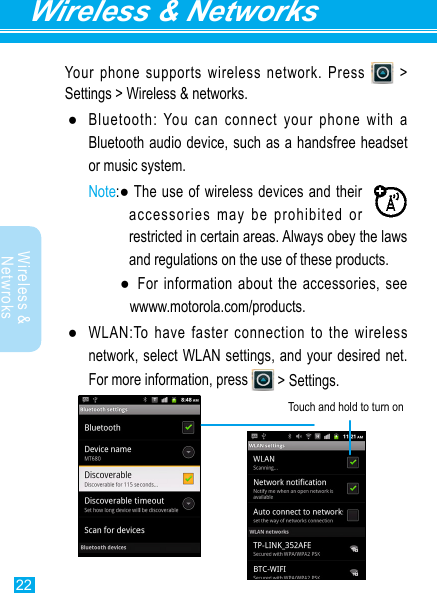 22Wireless &amp; NetworksWireless &amp; Netwroks Your phone supports wireless network. Press   &gt; Settings &gt; Wireless &amp; networks. ●Bluetooth: You can connect your phone with a Bluetooth audio device, such as a handsfree headset or music system.Noteaccessories may be prohibited or restricted in certain areas. Always obey the laws and regulations on the use of these products.   wwww.motorola.com/products. ●network, select WLAN settings, and your desired net.   &gt; Settings.