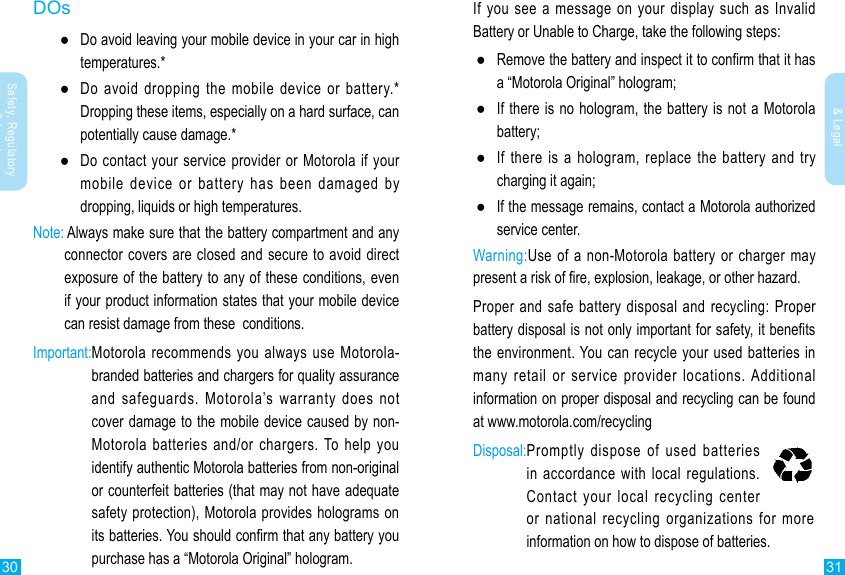 30 31Safety, Regulatory &amp; LegalSafety, Regulatory &amp; LegalIf you see a message on your display such as Invalid Battery or Unable to Charge, take the following steps: ●a “Motorola Original” hologram; ●If there is no hologram, the battery is not a Motorola battery; ●If there is a hologram, replace the battery and try charging it again; ●If the message remains, contact a Motorola authorized service center.Warning:Use of a non-Motorola battery or charger may Proper and safe battery disposal and recycling: Proper the environment. You can recycle your used batteries in many retail or service provider locations. Additional information on proper disposal and recycling can be found at www.motorola.com/recyclingDisposal: Promptly dispose of used batteries in accordance with local regulations. Contact your local recycling center or national recycling organizations for more information on how to dispose of batteries.DOs ●Do avoid leaving your mobile device in your car in high temperatures.* ●Do avoid dropping the mobile device or battery.* Dropping these items, especially on a hard surface, can potentially cause damage.* ●Do contact your service provider or Motorola if your mobile device or battery has been damaged by dropping, liquids or high temperatures.Note:  Always make sure that the battery compartment and any connector covers are closed and secure to avoid direct if your product information states that your mobile device can resist damage from these  conditions.Important: Motorola recommends you always use Motorola-branded batteries and chargers for quality assurance and safeguards. Motorola’s warranty does not cover damage to the mobile device caused by non-Motorola batteries and/or chargers. To help you identify authentic Motorola batteries from non-original or counterfeit batteries (that may not have adequate safety protection), Motorola provides holograms on purchase has a “Motorola Original” hologram.