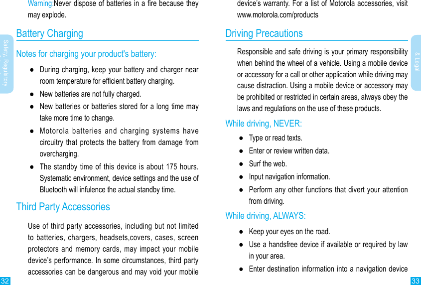 32 33Safety, Regulatory &amp; LegalSafety, Regulatory &amp; Legaldevice’s warranty. For a list of Motorola accessories, visit www.motorola.com/productsDriving PrecautionsResponsible and safe driving is your primary responsibility when behind the wheel of a vehicle. Using a mobile device or accessory for a call or other application while driving may cause distraction. Using a mobile device or accessory may be prohibited or restricted in certain areas, always obey the laws and regulations on the use of these products.While driving, NEVER: ● ●Enter or review written data. ●Surf the web. ●Input navigation information. ●Perform any other functions that divert your attention from driving.While driving, ALWAYS: ●Keep your eyes on the road. ●Use a handsfree device if available or required by law in your area. ●Enter destination information into a navigation device Warning:Battery ChargingNotes for charging your product&apos;s battery: ●During charging, keep your battery and charger near  ●New batteries are not fully charged. ●New batteries or batteries stored for a long time may take more time to change. ●Motorola batteries and charging systems have circuitry that protects the battery from damage from overcharging. ●The standby time of this device is about 175 hours.Systematic environment, device settings and the use of Bluetooth will infulence the actual standby time.                       Third Party AccessoriesUse of third party accessories, including but not limited to batteries, chargers, headsets,covers, cases, screen protectors and memory cards, may impact your mobile device’s performance. In some circumstances, third party accessories can be dangerous and may void your mobile 