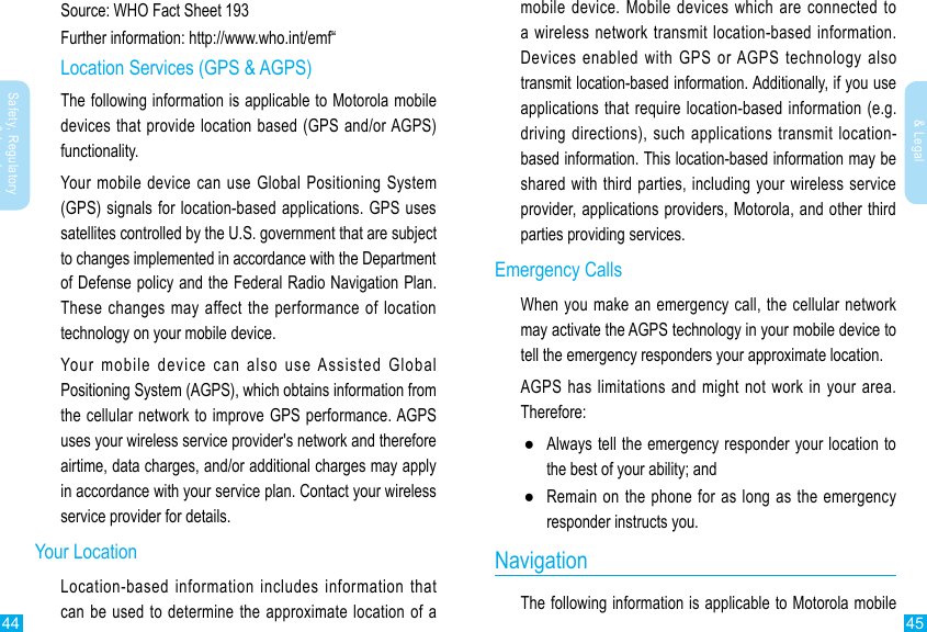 44 45Safety, Regulatory &amp; LegalSafety, Regulatory &amp; Legalmobile device. Mobile devices which are connected to a wireless network transmit location-based information. Devices enabled with GPS or AGPS technology also transmit location-based information. Additionally, if you use applications that require location-based information (e.g. driving directions), such applications transmit location-based information. This location-based information may be shared with third parties, including your wireless service provider, applications providers, Motorola, and other third parties providing services.Emergency CallsWhen you make an emergency call, the cellular network may activate the AGPS technology in your mobile device to AGPS has limitations and might not work in your area. Therefore: ●Always tell the emergency responder your location to the best of your ability; and  ●Remain on the phone for as long as the emergency responder instructs you.NavigationThe following information is applicable to Motorola mobile Source: WHO Fact Sheet 193Further information: http://www.who.int/emf“Location Services (GPS &amp; AGPS)The following information is applicable to Motorola mobile devices that provide location based (GPS and/or AGPS) functionality.Your mobile device can use Global Positioning System (GPS) signals for location-based applications. GPS uses satellites controlled by the U.S. government that are subject to changes implemented in accordance with the Department of Defense policy and the Federal Radio Navigation Plan. These changes may affect the performance of location technology on your mobile device.Your mobile device can also use Assisted Global Positioning System (AGPS), which obtains information from the cellular network to improve GPS performance. AGPS uses your wireless service provider&apos;s network and therefore airtime, data charges, and/or additional charges may apply in accordance with your service plan. Contact your wireless service provider for details.Your LocationLocation-based information includes information that 