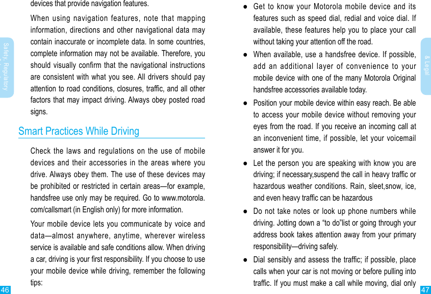 46 47Safety, Regulatory &amp; LegalSafety, Regulatory &amp; Legaldevices that provide navigation features.When using navigation features, note that mapping information, directions and other navigational data may contain inaccurate or incomplete data. In some countries, complete information may not be available. Therefore, you should visually confirm that the navigational instructions are consistent with what you see. All drivers should pay factors that may impact driving. Always obey posted road signs.Smart Practices While DrivingCheck the laws and regulations on the use of mobile devices and their accessories in the areas where you drive. Always obey them. The use of these devices may handsfree use only may be required. Go to www.motorola.com/callsmart (in English only) for more information.Your mobile device lets you communicate by voice and data—almost anywhere, anytime, wherever wireless service is available and safe conditions allow. When driving your mobile device while driving, remember the following tips: ●Get to know your Motorola mobile device and its features such as speed dial, redial and voice dial. If available, these features help you to place your call without taking your attention off the road. ●When available, use a handsfree device. If possible, add an additional layer of convenience to your mobile device with one of the many Motorola Original handsfree accessories available today. ●Position your mobile device within easy reach. Be able to access your mobile device without removing your eyes from the road. If you receive an incoming call at an inconvenient time, if possible, let your voicemail answer it for you. ●Let the person you are speaking with know you are hazardous weather conditions. Rain, sleet,snow, ice,  ●Do not take notes or look up phone numbers while driving. Jotting down a “to do”list or going through your address book takes attention away from your primary responsibility—driving safely. ●calls when your car is not moving or before pulling into 