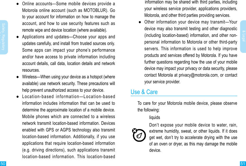 50 51Safety, Regulatory &amp; LegalSafety, Regulatory &amp; Legal ●Online accounts—Some mobile devices provide a Motorola online account (such as MOTOBLUR). Go to your account for information on how to manage the account, and how to use security features such as remote wipe and device location (where available). ●Applications and updates—Choose your apps and updates carefully, and install from trusted sources only. Some apps can impact your phone’s performance and/or have access to private information including account details, call data, location details and network resources. ●Wireless—When using your device as a hotspot (where available) use network security. These precautions will help prevent unauthorized access to your device. ●Location-based information—Location-based information includes information that can be used to Mobile phones which are connected to a wireless network transmit location-based information. Devices enabled with GPS or AGPS technology also transmit location-based information. Additionally, if you use applications that require location-based information (e.g. driving directions), such applications transmit location-based information. This location-based     information may be shared with third parties, including your wireless service provider, applications providers, Motorola, and other third parties providing services. ●Other information your device may transmit—Your device may also transmit testing and other diagnostic (including location-based) information, and other non-personal information to Motorola or other third-party servers. This information is used to help improve products and services offered by Motorola. If you have further questions regarding how the use of your mobile device may impact your privacy or data security, please contact Motorola at privacy@motorola.com, or contact your service provider.Use &amp; CareTo care for your Motorola mobile device, please observe the following:liquidsget wet, don’t try to accelerate drying with the use of an oven or dryer, as this may damage the mobile device.