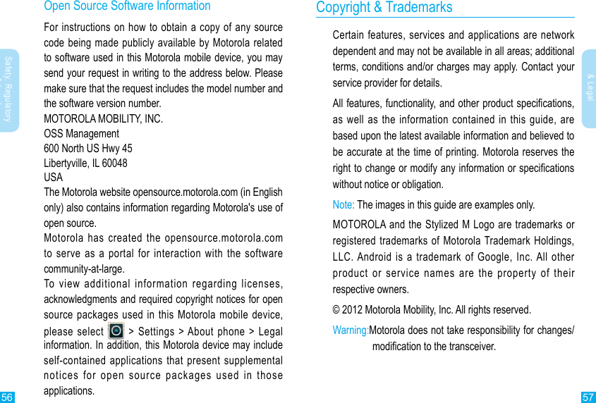 56 57Safety, Regulatory &amp; LegalSafety, Regulatory &amp; LegalCopyright &amp; TrademarksCertain features, services and applications are network dependent and may not be available in all areas; additional terms, conditions and/or charges may apply. Contact your service provider for details.as well as the information contained in this guide, are based upon the latest available information and believed to be accurate at the time of printing. Motorola reserves the without notice or obligation.Note:MOTOROLA and the Stylized M Logo are trademarks or registered trademarks of Motorola Trademark Holdings, LLC. Android is a trademark of Google, Inc. All other product or service names are the property of their respective owners.© 2012 Motorola Mobility, Inc. All rights reserved.Warning: Motorola does not take responsibility for changes/Open Source Software InformationFor instructions on how to obtain a copy of any source code being made publicly available by Motorola related to software used in this Motorola mobile device, you may send your request in writing to the address below. Please make sure that the request includes the model number and the software version number.MOTOROLA MOBILITY, INC.OSS Management600 North US Hwy 45Libertyville, IL 60048USAThe Motorola website opensource.motorola.com (in English only) also contains information regarding Motorola&apos;s use of open source.Motorola has created the opensource.motorola.com   to serve as a portal for interaction with the software community-at-large.To view additional information regarding licenses, acknowledgments and required copyright notices for open source packages used in this Motorola mobile device, please select   &gt; Settings &gt; About phone &gt; Legal information. In addition, this Motorola device may include self-contained applications that present supplemental notices for open source packages used in those applications.