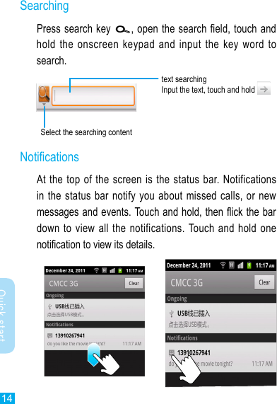 14Quick startSearchingPress search key  , open the search field, touch and hold the  onscreen  keypad  and input  the  key  word  to search.text searchingInput the text, touch and hold Select the searching contentNoticationsAt the top of the screen is the status bar. Notifications in the status  bar notify you about  missed calls, or new messages and events. Touch and hold, then ick the bar down to view all  the  notifications. Touch and hold  one notication to view its details.