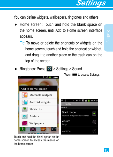 15SettingsSettingsYou can dene widgets, wallpapers, ringtones and others. ●Home screen: Touch and hold the blank space on the home screen, until Add to Home screen interface appears.Tip:  To move or delete the shortcuts or widgets on the home screen, touch and hold the shortcut or widget, and drag it to another place or the trash can on the top of the screen. ●Ringtones: Press   &gt; Settings &gt; Sound.Touch   to access Settings.Touch and hold the blank space on the home screen to access the menus on the home screen. 