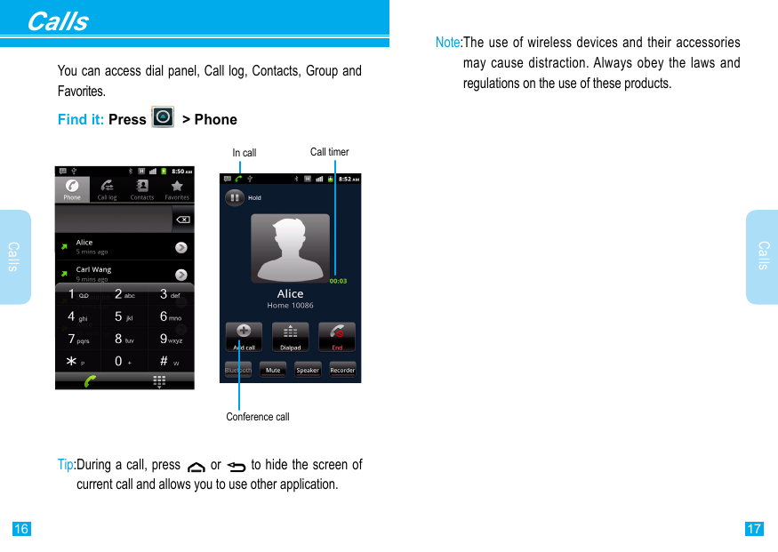 17Calls16CallsCallsYou can access dial panel, Call log, Contacts, Group and Favorites.Find it: Press    &gt; PhoneConference callIn call Call timerTip: During a call, press   or   to hide the screen of current call and allows you to use other application.Note: The use of wireless devices and their accessories may cause distraction. Always obey the laws and regulations on the use of these products. 