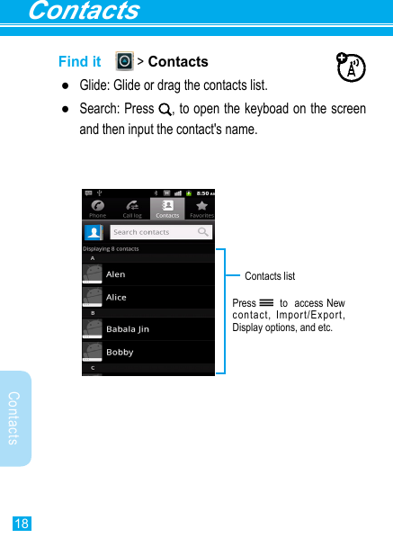 Contacts18ContactsFind it   &gt; Contacts ●Glide: Glide or drag the contacts list. ●Search: Press  , to open the keyboad on the screen and then input the contact&apos;s name.Press   to  access New contact, Import/Export, Display options, and etc.Contacts list