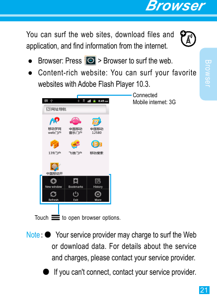 21BrowserBrowserYou can surf the web sites, download files and application, and nd information from the internet. ●Browser: Press   &gt; Browser to surf the web. ●Content-rich website: You can surf your favorite websites with Adobe Flash Player 10.3.Touch       to open browser options.  Note:● Your service provider may charge to surf the Web or download  data. For details  about the service and charges, please contact your service provider.  ●If you can&apos;t connect, contact your service provider.ConnectedMobile internet: 3G 