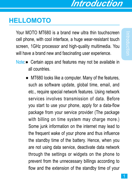 Introduction1IntroductionHELLOMOTOYour MOTO MT680 is a brand new ultra thin touchscreen cell phone, with cool interface, a huge wear-resistant touch screen, 1GHz processor and high-quality multimedia. You will have a brand new and fascinating user experience. Note:●   Certain apps and features may not be available in all countries.    ●   MT680 looks like a computer. Many of the features, such as software update, global time, email, and etc., require special network features. Using network services involves transmission of data. Before you start to use your phone, apply for a data-flow package from your service provider (The package with billing on time system may charge more.) Some junk information on the internet may lead to the frequent wake of your phone and thus inuence the standby time of the battery. Hence, when you are not using data service, deactivate data network through the settings or widgets on the phone to prevent from the unnecessary billings according to ow and the extension of the standby time of your 