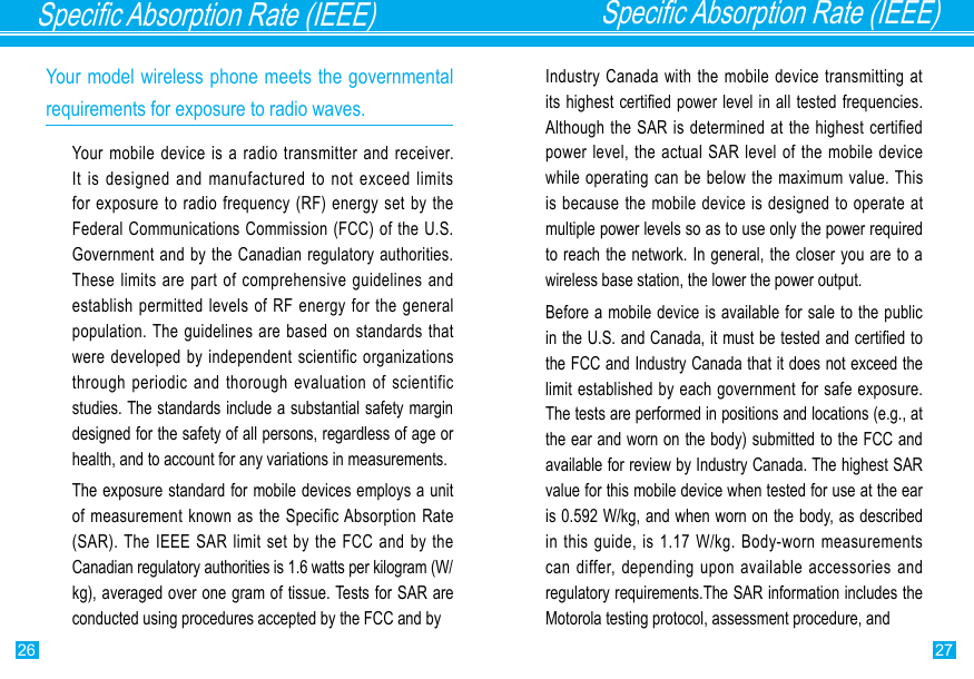 26 27Specic Absorption Rate (IEEE)Specic Absorption Rate (IEEE)Your model wireless phone meets the governmental requirements for exposure to radio waves.Your mobile device is a radio transmitter and receiver. It is  designed  and  manufactured  to  not  exceed  limits for exposure to  radio frequency (RF) energy set  by the Federal Communications  Commission (FCC) of the U.S. Government and by the Canadian regulatory authorities. These limits are part  of  comprehensive  guidelines  and establish permitted levels  of  RF energy for the general population. The guidelines are based  on standards that were developed by  independent scientific organizations through periodic and thorough  evaluation  of  scientific studies. The standards include a substantial safety margin designed for the safety of all persons, regardless of age or health, and to account for any variations in measurements.The exposure standard for mobile devices employs a unit of measurement  known as the Specific Absorption Rate (SAR). The  IEEE SAR limit set by the  FCC  and  by the Canadian regulatory authorities is 1.6 watts per kilogram (W/kg), averaged over one gram of tissue. Tests for SAR are conducted using procedures accepted by the FCC and byIndustry Canada with  the mobile device transmitting at its highest certied power level in all tested frequencies. Although the  SAR is determined at the highest certified power level, the  actual SAR level of the  mobile device while operating  can be below  the maximum value. This is because  the mobile device is designed to operate  at multiple power levels so as to use only the power required to reach the network. In general, the closer you are to a wireless base station, the lower the power output.Before a mobile device is available for sale to the public in the U.S. and Canada, it must be tested and certied to the FCC and Industry Canada that it does not exceed the limit established by each government for safe exposure. The tests are performed in positions and locations (e.g., at the ear and worn on the body) submitted to the FCC and available for review by Industry Canada. The highest SAR value for this mobile device when tested for use at the ear is 0.592 W/kg, and when worn on the body, as described in this guide, is 1.17 W/kg. Body-worn  measurements can differ,  depending upon available accessories and regulatory requirements.The SAR information includes the Motorola testing protocol, assessment procedure, and 