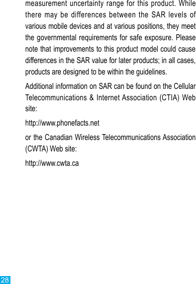 28measurement uncertainty range for  this  product.  While there  may  be  differences between  the  SAR  levels  of various mobile devices and at various positions, they meet the governmental requirements for safe exposure. Please note that improvements to this product model could cause differences in the SAR value for later products; in all cases, products are designed to be within the guidelines.Additional information on SAR can be found on the Cellular Telecommunications &amp;  Internet Association (CTIA) Web site:http://www.phonefacts.netor the Canadian Wireless Telecommunications Association (CWTA) Web site:http://www.cwta.ca