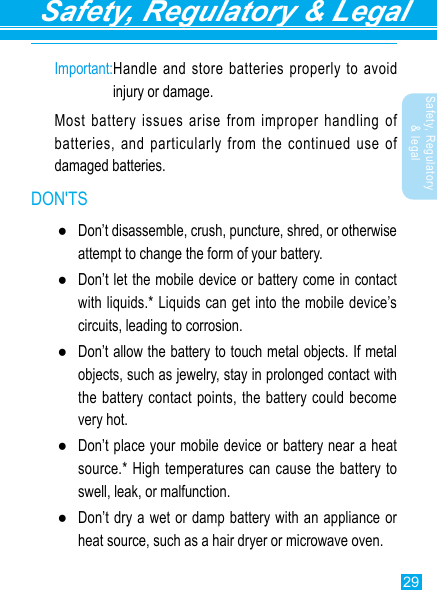 29Safety, Regulatory &amp; LegalSafety, Regulatory &amp; legalImportant: Handle and store batteries properly to avoid injury or damage.Most battery issues arise from improper handling of batteries, and particularly from the continued use of damaged batteries.DON&apos;TS ●Don’t disassemble, crush, puncture, shred, or otherwise attempt to change the form of your battery. ●Don’t let the mobile device or battery come in contact with liquids.* Liquids can get into the mobile device’s circuits, leading to corrosion. ●Don’t allow the battery to touch metal objects. If metal objects, such as jewelry, stay in prolonged contact with the battery contact points, the battery could become very hot. ●Don’t place your mobile device or battery near a heat source.* High temperatures can cause the battery to swell, leak, or malfunction. ●Don’t dry a wet or damp battery with an appliance or heat source, such as a hair dryer or microwave oven.