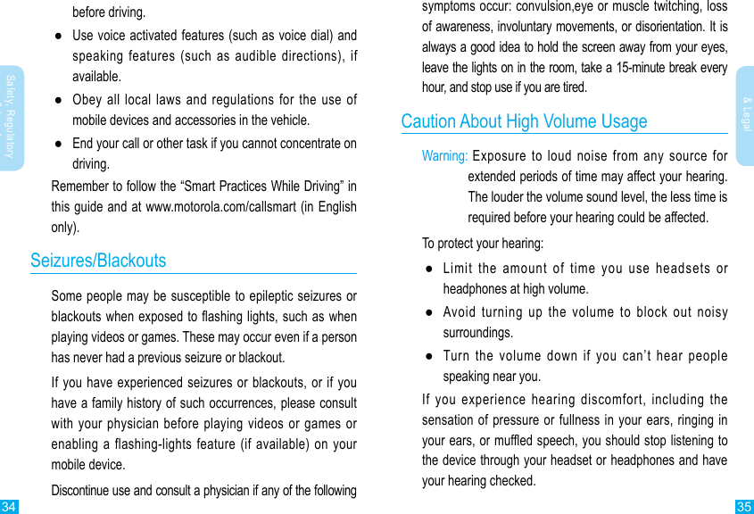 34 35Safety, Regulatory &amp; LegalSafety, Regulatory &amp; Legalsymptoms occur: convulsion,eye or muscle twitching, loss of awareness, involuntary movements, or disorientation. It is always a good idea to hold the screen away from your eyes, leave the lights on in the room, take a 15-minute break every hour, and stop use if you are tired.Caution About High Volume UsageWarning:  Exposure  to  loud  noise  from  any  source  for extended periods of time may affect your hearing. The louder the volume sound level, the less time is required before your hearing could be affected.To protect your hearing: ●Limit the amount of time you use headsets or headphones at high volume. ●Avoid turning up the volume to block out noisy surroundings. ●Turn the volume down if you can’t hear people speaking near you.If  you  experience  hearing  discomfort,  including  the sensation of pressure or fullness in your ears, ringing in your ears, or mufed speech, you should stop listening to the device through your headset or headphones and have your hearing checked.before driving. ●Use voice activated features (such as voice dial) and speaking features (such as audible directions), if available. ●Obey all local laws and regulations for the use of mobile devices and accessories in the vehicle. ●End your call or other task if you cannot concentrate on driving.Remember to follow the “Smart Practices While Driving” in this guide and at www.motorola.com/callsmart (in English only).Seizures/BlackoutsSome people may be susceptible to epileptic seizures or blackouts when exposed to ashing lights, such as when playing videos or games. These may occur even if a person has never had a previous seizure or blackout.If you  have experienced seizures  or blackouts, or if you have a family history of such occurrences, please consult with your physician before playing videos or games or enabling a flashing-lights feature (if available) on your mobile device.Discontinue use and consult a physician if any of the following 