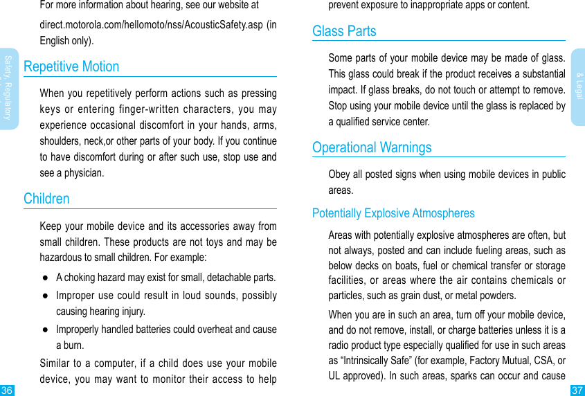 36 37Safety, Regulatory &amp; LegalSafety, Regulatory &amp; Legalprevent exposure to inappropriate apps or content.Glass PartsSome parts of your mobile device may be made of glass. This glass could break if the product receives a substantial impact. If glass breaks, do not touch or attempt to remove. Stop using your mobile device until the glass is replaced by a qualied service center.Operational WarningsObey all posted signs when using mobile devices in public areas.Potentially Explosive AtmospheresAreas with potentially explosive atmospheres are often, but not always, posted and can include fueling areas, such as below decks on boats, fuel or chemical transfer or storage facilities, or areas where the air contains chemicals or particles, such as grain dust, or metal powders.When you are in such an area, turn off your mobile device, and do not remove, install, or charge batteries unless it is a radio product type especially qualied for use in such areas as “Intrinsically Safe” (for example, Factory Mutual, CSA, or UL approved). In such areas, sparks can occur and cause For more information about hearing, see our website atdirect.motorola.com/hellomoto/nss/AcousticSafety.asp (in English only).Repetitive MotionWhen you repetitively perform actions such as pressing keys or entering finger-written characters, you may experience occasional discomfort in  your  hands,  arms, shoulders, neck,or other parts of your body. If you continue to have discomfort during or after such use, stop use and see a physician.ChildrenKeep your mobile device and its accessories away from small children. These products are not toys and may be hazardous to small children. For example: ●A choking hazard may exist for small, detachable parts. ●Improper use could result in loud sounds, possibly causing hearing injury. ●Improperly handled batteries could overheat and cause a burn.Similar to a computer, if a child does use your mobile device, you may want to monitor their access to help 