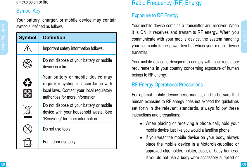 38 39Safety, Regulatory &amp; LegalSafety, Regulatory &amp; LegalRadio Frequency (RF) EnergyExposure to RF EnergyYour mobile device contains a transmitter and receiver. When it is ON, it receives and transmits RF energy. When you communicate with your mobile device, the system handling your call controls the power level at which your mobile device transmits.Your mobile device is designed to comply with local regulatory requirements in your country concerning exposure of human beings to RF energy.RF Energy Operational PrecautionsFor optimal mobile device performance, and to be sure that human exposure to RF energy does not exceed the guidelines set forth in the relevant standards, always follow these instructions and precautions: ●When placing or receiving a phone call, hold your mobile device just like you would a landline phone. ●If you wear the mobile device on your body, always place the mobile device in a Motorola-supplied or approved clip, holder, holster, case, or body harness. If you do not use a body-worn accessory supplied or an explosion or re.Symbol KeyYour battery, charger, or mobile device may contain symbols, dened as follows:Symbol DenitionImportant safety information follows.Do not dispose of your battery or mobile device in a re.Your battery or mobile device may require recycling in accordance with local laws. Contact your local regulatory authorities for more information.Do not dispose of your battery or mobile device with your household waste. See “Recycling” for more information.Do not use tools.For indoor use only.