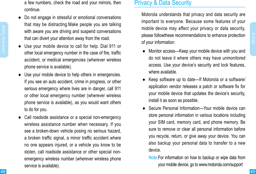 48 49Safety, Regulatory &amp; LegalSafety, Regulatory &amp; Legal  a few numbers, check the road and your mirrors, then continue. ●Do not engage in stressful or emotional conversations that may be distracting.Make people you are talking with aware you are driving and suspend conversations that can divert your attention away from the road. ●Use your mobile device to call for help. Dial 911 or other local emergency number in the case of re, trafc accident, or medical emergencies (wherever wireless phone service is available). ●Use your mobile device to help others in emergencies. If you see an auto accident, crime in progress, or other serious emergency where lives are in danger, call 911 or other local emergency number (wherever wireless phone service is available), as you would want others to do for you. ●Call roadside assistance or a special non-emergency wireless assistance number when necessary. If you see a broken-down vehicle posing no serious hazard, a broken traffic signal, a minor traffic accident where no one appears injured, or a vehicle you know to be stolen, call roadside assistance or other special non-emergency wireless number (wherever wireless phone service is available).Privacy &amp; Data SecurityMotorola understands that privacy and data security are important to everyone. Because some features of your mobile device may affect your privacy or data security, please followthese recommendations to enhance protection of your information: ●Monitor access—Keep your mobile device with you and do not leave it where others may have unmonitored access. Use your device’s security and lock features, where available. ●Keep software up to date—If Motorola or a software/application vendor releases a patch or software x for your mobile device that updates the device’s security, install it as soon as possible. ●Secure Personal Information—Your mobile device can store personal information in various locations including your SIM card, memory card, and phone memory. Be sure to remove or clear all personal information before you recycle, return, or give away your device. You can also backup your personal data to transfer to a new device. Note: For information on how to backup or wipe data from your mobile device, go to www.motorola.com/support