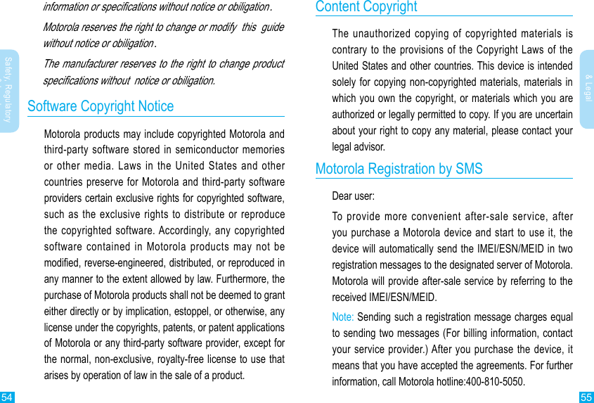 54 55Safety, Regulatory &amp; LegalSafety, Regulatory &amp; Legalinformation or specications without notice or obiligation.Motorola reserves the right to change or modify  this  guide without notice or obiligation.The manufacturer reserves to the right to change product specications without  notice or obiligation.Software Copyright NoticeMotorola products may include copyrighted Motorola and third-party software stored in semiconductor memories or other media. Laws in the United States and other countries preserve for Motorola and third-party software providers certain exclusive rights for copyrighted software, such as the exclusive rights to distribute or reproduce the copyrighted software. Accordingly, any copyrighted software contained in Motorola products may not be modied, reverse-engineered, distributed, or reproduced in any manner to the extent allowed by law. Furthermore, the purchase of Motorola products shall not be deemed to grant either directly or by implication, estoppel, or otherwise, any license under the copyrights, patents, or patent applications of Motorola or any third-party software provider, except for the normal, non-exclusive, royalty-free license to use that arises by operation of law in the sale of a product.Content CopyrightThe unauthorized copying of copyrighted materials is contrary to the provisions of the Copyright Laws of the United States and other countries. This device is intended solely for copying non-copyrighted materials, materials in which you own the copyright, or materials which you are authorized or legally permitted to copy. If you are uncertain about your right to copy any material, please contact your legal advisor.Motorola Registration by SMSDear user:To provide more convenient after-sale service, after you purchase a Motorola device and start to use it, the device will automatically send the IMEI/ESN/MEID in two registration messages to the designated server of Motorola. Motorola will provide after-sale service by referring to the received IMEI/ESN/MEID. Note: Sending such a registration message charges equal to sending two messages (For billing information, contact your service provider.) After you purchase the device, it means that you have accepted the agreements. For further information, call Motorola hotline:400-810-5050.