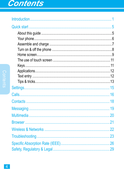 4ContentsContentsIntroduction .....................................................................................1Quick start ......................................................................................5About this guide ...............................................................................5Your phone .......................................................................................6Assemble and charge ......................................................................7Turn on &amp; off the phone ...................................................................8Home screen ....................................................................................9The use of touch screen ................................................................11Keys ............................................................................................... 11Applications ....................................................................................12Text entry .......................................................................................12Tips &amp; tricks....................................................................................13Settings .........................................................................................15Calls ..............................................................................................16Contacts .......................................................................................18Messaging ....................................................................................19Multimedia ....................................................................................20Browser ........................................................................................21Wireless &amp; Networks ....................................................................22Troubleshooting ............................................................................ 23Specic Absorption Rate (IEEE) ...................................................26Safety, Regulatory &amp; Legal ........................................................... 29